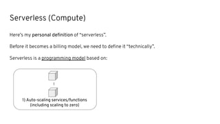 Serverless (Compute)
Here’s my personal deﬁnition of “serverless”.
Before it becomes a billing model, we need to deﬁne it “technically”.
Serverless is a programming model based on:
...
1) Auto-scaling services/functions
(including scaling to zero)
 