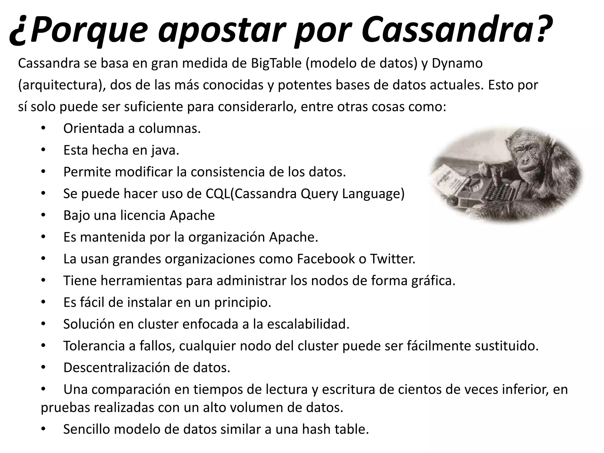 ¿Porque apostar por Cassandra?
Cassandra se basa en gran medida de BigTable (modelo de datos) y Dynamo
(arquitectura), dos de las más conocidas y potentes bases de datos actuales. Esto por
sí solo puede ser suficiente para considerarlo, entre otras cosas como:
• Orientada a columnas.
• Esta hecha en java.
• Permite modificar la consistencia de los datos.
• Se puede hacer uso de CQL(Cassandra Query Language)
• Bajo una licencia Apache
• Es mantenida por la organización Apache.
• La usan grandes organizaciones como Facebook o Twitter.
• Tiene herramientas para administrar los nodos de forma gráfica.
• Es fácil de instalar en un principio.
• Solución en cluster enfocada a la escalabilidad.
• Tolerancia a fallos, cualquier nodo del cluster puede ser fácilmente sustituido.
• Descentralización de datos.
• Una comparación en tiempos de lectura y escritura de cientos de veces inferior, en
pruebas realizadas con un alto volumen de datos.
• Sencillo modelo de datos similar a una hash table.

 