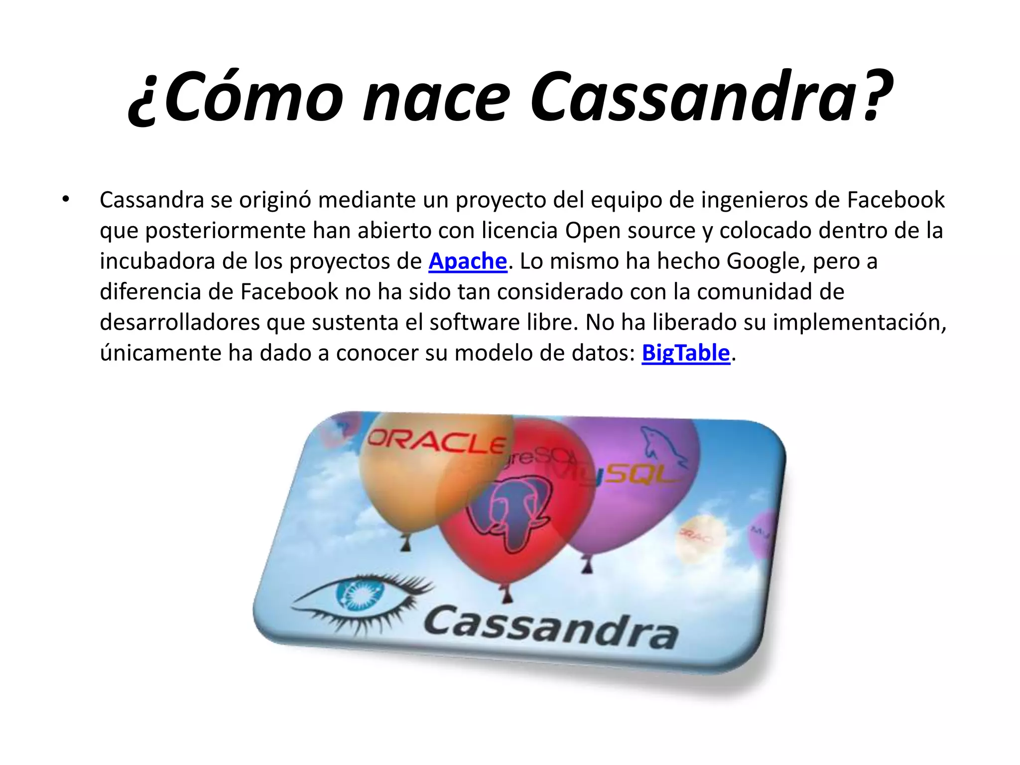 ¿Cómo nace Cassandra?
•

Cassandra se originó mediante un proyecto del equipo de ingenieros de Facebook
que posteriormente han abierto con licencia Open source y colocado dentro de la
incubadora de los proyectos de Apache. Lo mismo ha hecho Google, pero a
diferencia de Facebook no ha sido tan considerado con la comunidad de
desarrolladores que sustenta el software libre. No ha liberado su implementación,
únicamente ha dado a conocer su modelo de datos: BigTable.

 
