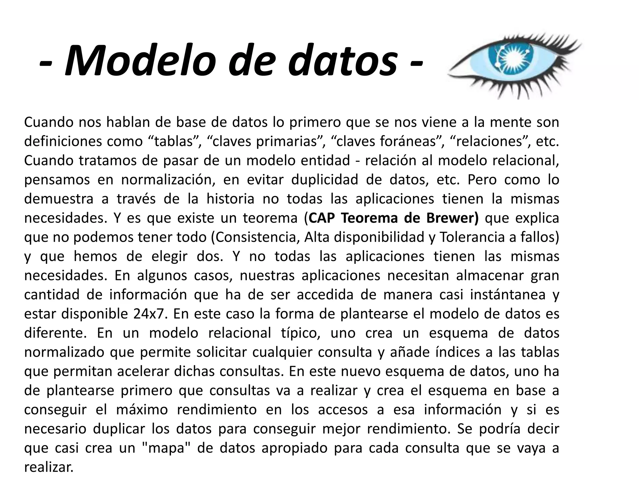 - Modelo de datos Cuando nos hablan de base de datos lo primero que se nos viene a la mente son
definiciones como “tablas”, “claves primarias”, “claves foráneas”, “relaciones”, etc.
Cuando tratamos de pasar de un modelo entidad - relación al modelo relacional,
pensamos en normalización, en evitar duplicidad de datos, etc. Pero como lo
demuestra a través de la historia no todas las aplicaciones tienen la mismas
necesidades. Y es que existe un teorema (CAP Teorema de Brewer) que explica
que no podemos tener todo (Consistencia, Alta disponibilidad y Tolerancia a fallos)
y que hemos de elegir dos. Y no todas las aplicaciones tienen las mismas
necesidades. En algunos casos, nuestras aplicaciones necesitan almacenar gran
cantidad de información que ha de ser accedida de manera casi instántanea y
estar disponible 24x7. En este caso la forma de plantearse el modelo de datos es
diferente. En un modelo relacional típico, uno crea un esquema de datos
normalizado que permite solicitar cualquier consulta y añade índices a las tablas
que permitan acelerar dichas consultas. En este nuevo esquema de datos, uno ha
de plantearse primero que consultas va a realizar y crea el esquema en base a
conseguir el máximo rendimiento en los accesos a esa información y si es
necesario duplicar los datos para conseguir mejor rendimiento. Se podría decir
que casi crea un "mapa" de datos apropiado para cada consulta que se vaya a
realizar.

 