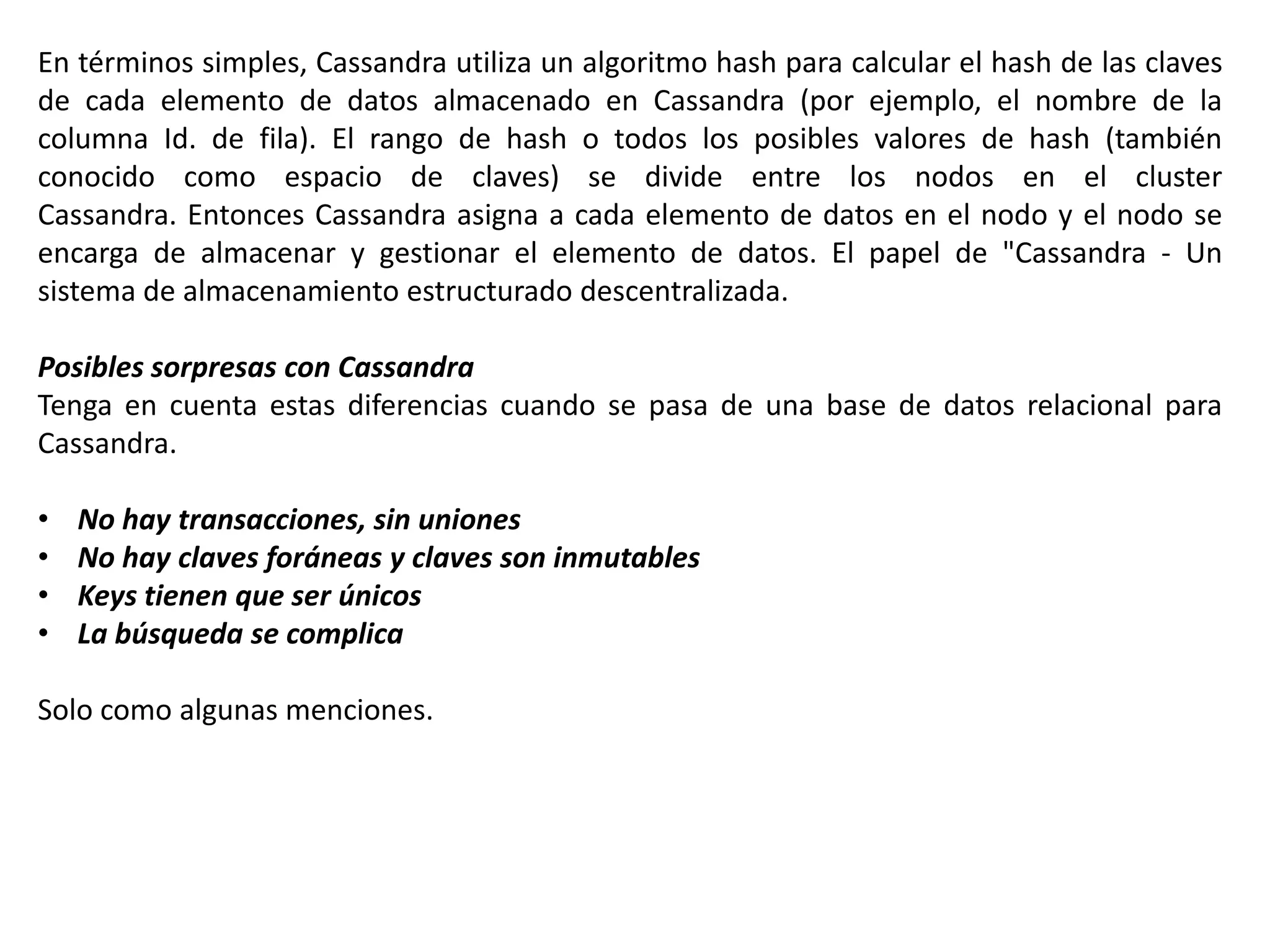 En términos simples, Cassandra utiliza un algoritmo hash para calcular el hash de las claves
de cada elemento de datos almacenado en Cassandra (por ejemplo, el nombre de la
columna Id. de fila). El rango de hash o todos los posibles valores de hash (también
conocido como espacio de claves) se divide entre los nodos en el cluster
Cassandra. Entonces Cassandra asigna a cada elemento de datos en el nodo y el nodo se
encarga de almacenar y gestionar el elemento de datos. El papel de "Cassandra - Un
sistema de almacenamiento estructurado descentralizada.
Posibles sorpresas con Cassandra
Tenga en cuenta estas diferencias cuando se pasa de una base de datos relacional para
Cassandra.

•
•
•
•

No hay transacciones, sin uniones
No hay claves foráneas y claves son inmutables
Keys tienen que ser únicos
La búsqueda se complica

Solo como algunas menciones.

 