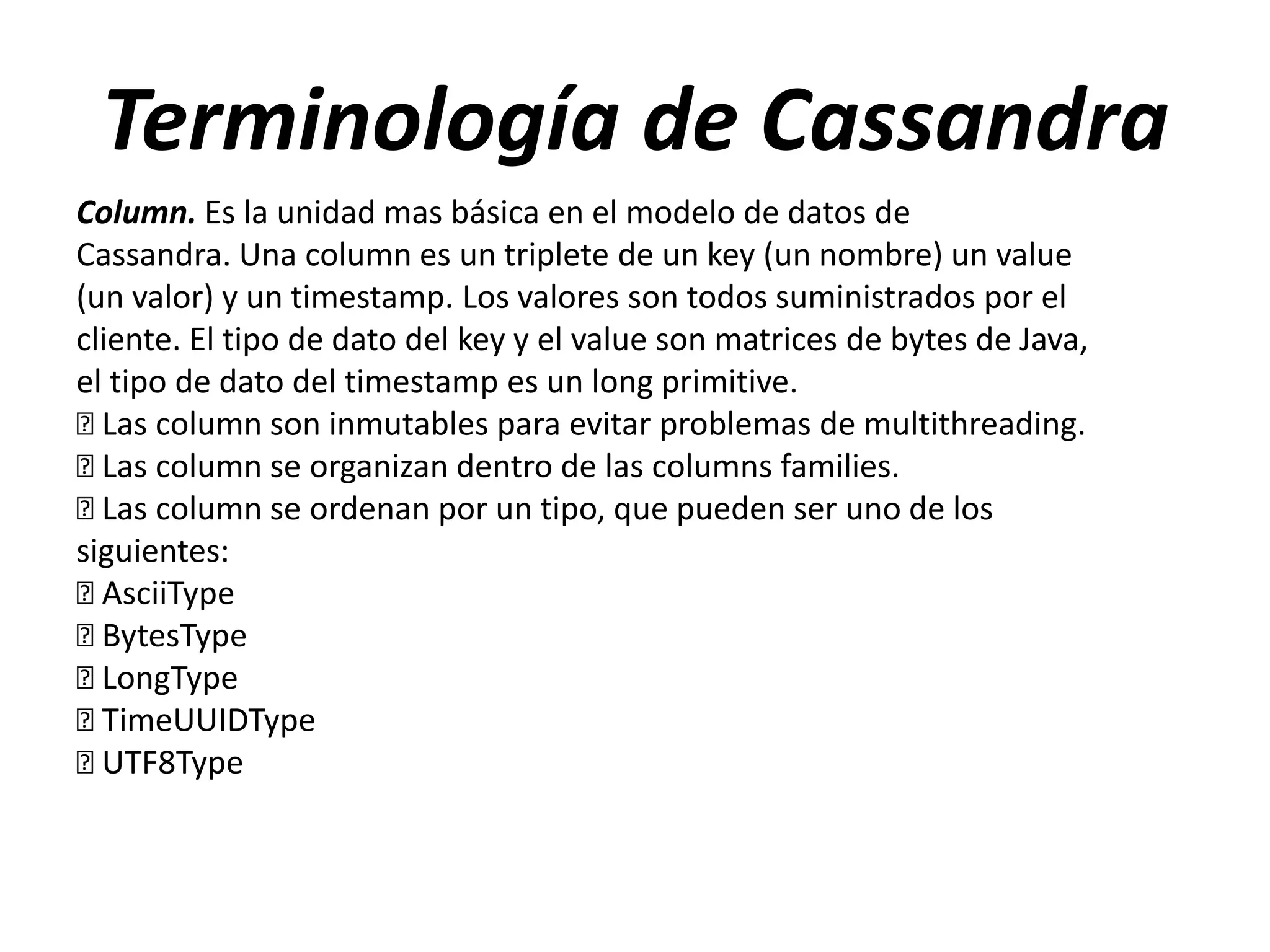 Terminología de Cassandra
Column. Es la unidad mas básica en el modelo de datos de
Cassandra. Una column es un triplete de un key (un nombre) un value
(un valor) y un timestamp. Los valores son todos suministrados por el
cliente. El tipo de dato del key y el value son matrices de bytes de Java,
el tipo de dato del timestamp es un long primitive.
 column son inmutables para evitar problemas de multithreading.
Las
 column se organizan dentro de las columns families.
Las
 column se ordenan por un tipo, que pueden ser uno de los
Las
siguientes:

AsciiType

BytesType

LongType

TimeUUIDType

UTF8Type

 
