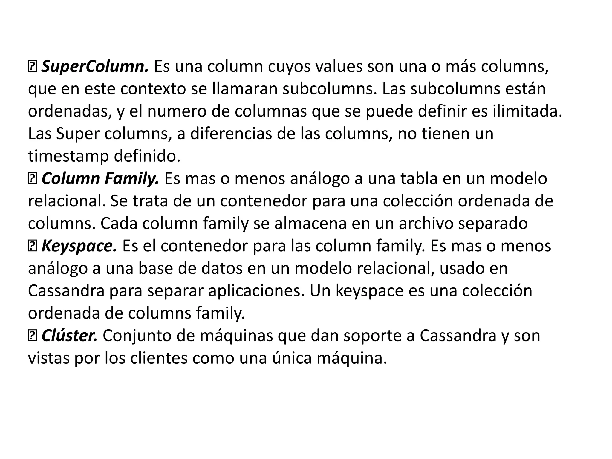 
SuperColumn. Es una column cuyos values son una o más columns,
que en este contexto se llamaran subcolumns. Las subcolumns están
ordenadas, y el numero de columnas que se puede definir es ilimitada.
Las Super columns, a diferencias de las columns, no tienen un
timestamp definido.

Column Family. Es mas o menos análogo a una tabla en un modelo
relacional. Se trata de un contenedor para una colección ordenada de
columns. Cada column family se almacena en un archivo separado

Keyspace. Es el contenedor para las column family. Es mas o menos
análogo a una base de datos en un modelo relacional, usado en
Cassandra para separar aplicaciones. Un keyspace es una colección
ordenada de columns family.

Clúster. Conjunto de máquinas que dan soporte a Cassandra y son
vistas por los clientes como una única máquina.

 
