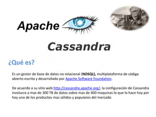 Apache
¿Qué es?
Es un gestor de base de datos no relacional (NOSQL), multiplataforma de código
abierto escrita y desarrollado por Apache Software Foundation.
De acuerdo a su sitio web http://cassandra.apache.org/, la configuración de Cassandra
involucra a mas de 300 TB de datos sobre mas de 400 maquinas lo que lo hace hoy por
hoy uno de los productos mas sólidos y populares del mercado

 