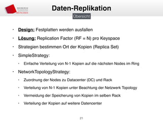 • Design: Festplatten werden ausfallen
• Lösung: Replication Factor (RF = N) pro Keyspace
• Strategien bestimmen Ort der Kopien (Replica Set)
• SimpleStrategy:
• Einfache Verteilung von N-1 Kopien auf die nächsten Nodes im Ring
• NetworkTopologyStrategy:
• Zuordnung der Nodes zu Datacenter (DC) und Rack
• Verteilung von N-1 Kopien unter Beachtung der Netzwerk Topology
• Vermeidung der Speicherung von Kopien im selben Rack
• Verteilung der Kopien auf weitere Datencenter
21
Daten-Replikation
Übersicht
 