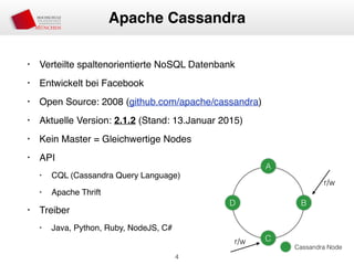 • Verteilte spaltenorientierte NoSQL Datenbank
• Entwickelt bei Facebook
• Open Source: 2008 (github.com/apache/cassandra)
• Aktuelle Version: 2.1.2 (Stand: 13.Januar 2015)
• Kein Master = Gleichwertige Nodes
• API
• CQL (Cassandra Query Language)
• Apache Thrift
• Treiber
• Java, Python, Ruby, NodeJS, C#
4
Apache Cassandra
A
D B
C
Cassandra Node
r/w
r/w
 