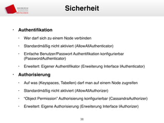 • Authentiﬁkation
• Wer darf sich zu einem Node verbinden
• Standardmäßig nicht aktiviert (AllowAllAuthenticator)
• Einfache Benutzer/Passwort Authentiﬁkation konﬁgurierbar
(PasswordAuthenticator)
• Erweitert: Eigener Authentiﬁkator (Erweiterung Interface IAuthenticator)
• Authorisierung
• Auf was (Keyspaces, Tabellen) darf man auf einem Node zugreifen
• Standardmäßig nicht aktiviert (AllowAllAuthorizer)
• “Object Permission” Authorisierung konﬁgurierbar (CassandraAuthorizer)
• Erweitert: Eigene Authorisierung (Erweiterung Interface IAuthorizer)
38
Sicherheit
 