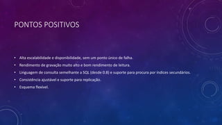 PONTOS POSITIVOS
• Alta escalabilidade e disponibilidade, sem um ponto único de falha.
• Rendimento de gravação muito alto e bom rendimento de leitura.
• Linguagem de consulta semelhante a SQL (desde 0.8) e suporte para procura por índices secundários.
• Consistência ajustável e suporte para replicação.
• Esquema flexível.
 