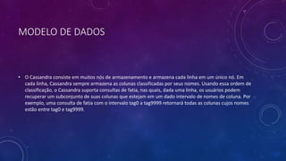 MODELO DE DADOS
• O Cassandra consiste em muitos nós de armazenamento e armazena cada linha em um único nó. Em
cada linha, Cassandra sempre armazena as colunas classificadas por seus nomes. Usando essa ordem de
classificação, o Cassandra suporta consultas de fatia, nas quais, dada uma linha, os usuários podem
recuperar um subconjunto de suas colunas que estejam em um dado intervalo de nomes de coluna. Por
exemplo, uma consulta de fatia com o intervalo tag0 a tag9999 retornará todas as colunas cujos nomes
estão entre tag0 e tag9999.
 