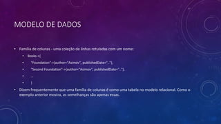 MODELO DE DADOS
• Família de colunas - uma coleção de linhas rotuladas com um nome:
• Books->{
• "Foundation"->{author="Asimov", publishedDate=".."},
• "Second Foundation"->{author="Asimov", publishedDate=".."},
• …
• }
• Dizem frequentemente que uma família de colunas é como uma tabela no modelo relacional. Como o
exemplo anterior mostra, as semelhanças são apenas essas.
 