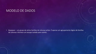 MODELO DE DADOS
• Keyspace – um grupo de várias famílias de colunas juntas. É apenas um agrupamento lógico de famílias
de colunas e fornece um escopo isolado para nomes.
 