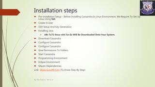 Installation steps
 Pre-installation Setup - Before Installing Cassandra In Linux Environment, We Require To Set Up
Linux Using Ssh
 Create A User
 SSH Setup And Key Generation
 Installing Java
 Jdk-7u71-linux-x64.Tar.Gz Will Be Downloaded Onto Your System.
 Download Cassandra
 Configure Cassandra
 Configure Cassandra
 Give Permissions To Folders
 Start Cassandra
 Programming Environment
 Eclipse Environment
 Maven Dependencies
Link- Www.Guru99.Com (To Know Step By Step)
Big Data Analytics Roll no 13
 