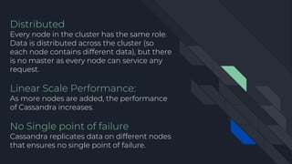 Distributed
Every node in the cluster has the same role.
Data is distributed across the cluster (so
each node contains different data), but there
is no master as every node can service any
request.
Linear Scale Performance:
As more nodes are added, the performance
of Cassandra increases.
No Single point of failure
Cassandra replicates data on different nodes
that ensures no single point of failure.
 