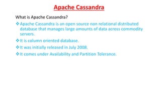 Apache Cassandra
What is Apache Cassandra?
Apache Cassandra is an open source non relational distributed
database that manages large amounts of data across commodity
servers.
It is column oriented database.
It was initially released in July 2008.
It comes under Availability and Partition Tolerance.
 