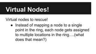 Virtual nodes to rescue!
● Instead of mapping a node to a single
point in the ring, each node gets assigned
to multiple locations in the ring….(what
does that mean?)
Virtual Nodes!
 