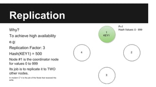 Replication
Why?
To achieve high availability
e.g:
Replication Factor: 3
Hash(KEY1) = 500
Node #1 is the coordinator node
for values 0 to 999
Its job is to replicate it to TWO
other nodes.
In modern C* it is the job of the Node that received the
write.
 