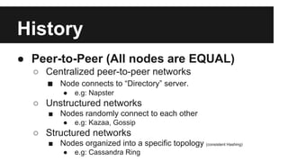 History
● Peer-to-Peer (All nodes are EQUAL)
○ Centralized peer-to-peer networks
■ Node connects to “Directory” server.
● e.g: Napster
○ Unstructured networks
■ Nodes randomly connect to each other
● e.g: Kazaa, Gossip
○ Structured networks
■ Nodes organized into a specific topology (consistent Hashing)
● e.g: Cassandra Ring
 