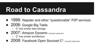Road to Cassandra
● 1999: Napster and other “questionable” P2P services
● 2006: Google Big Table
○ C* has similar data storage.
● 2007: Amazon Dynamo (Avinash Lakshman)
○ C* has similar architecture
● 2008: Facebook Open Sourced C* (Avinash Lakshman)
 