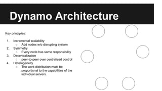 Dynamo Architecture
Key principles:
1. Incremental scalability
○ Add nodes w/o disrupting system
2. Symmetry
○ Every node has same responsibility
3. Decentralization
○ peer-to-peer over centralized control
4. Heterogeneity
○ The work distribution must be
proportional to the capabilities of the
individual servers.
 