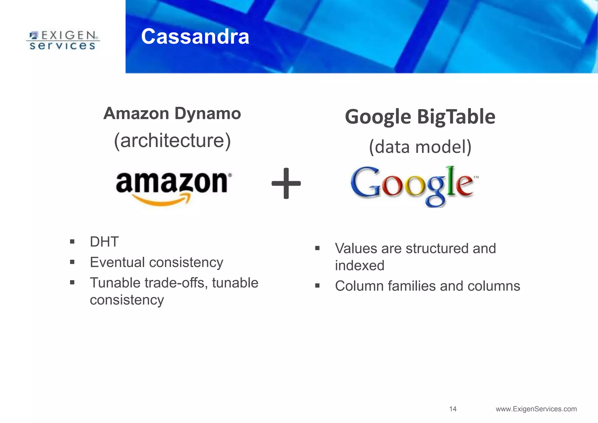 14 www.ExigenServices.com
Cassandra
Amazon Dynamo
(architecture)
 DHT
 Eventual consistency
 Tunable trade-offs, tunable
consistency
Google BigTable
(data model)
 Values are structured and
indexed
 Column families and columns
+
 