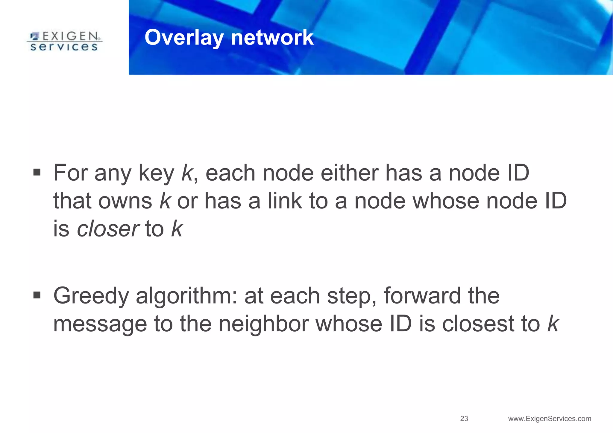 23 www.ExigenServices.com
Overlay network
 For any key k, each node either has a node ID
that owns k or has a link to a node whose node ID
is closer to k
 Greedy algorithm: at each step, forward the
message to the neighbor whose ID is closest to k
 