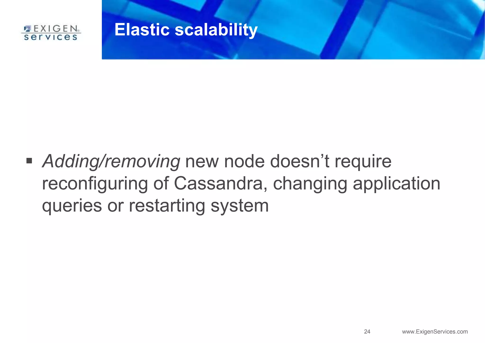 24 www.ExigenServices.com
Elastic scalability
 Adding/removing new node doesn’t require
reconfiguring of Cassandra, changing application
queries or restarting system
 