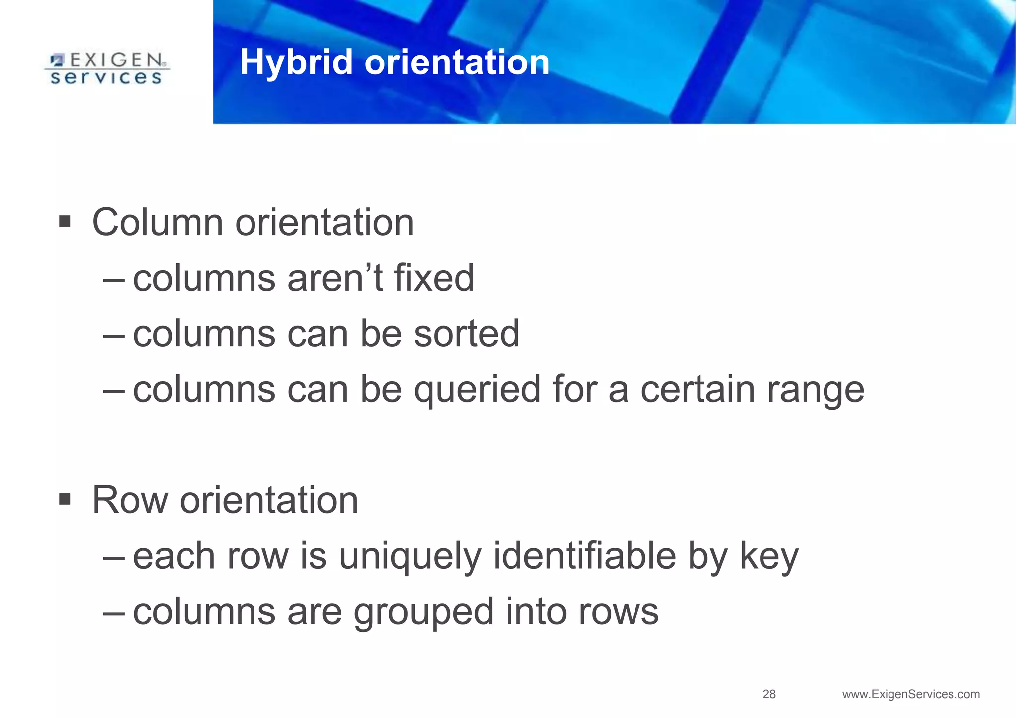 28 www.ExigenServices.com
Hybrid orientation
 Column orientation
– columns aren’t fixed
– columns can be sorted
– columns can be queried for a certain range
 Row orientation
– each row is uniquely identifiable by key
– columns are grouped into rows
 