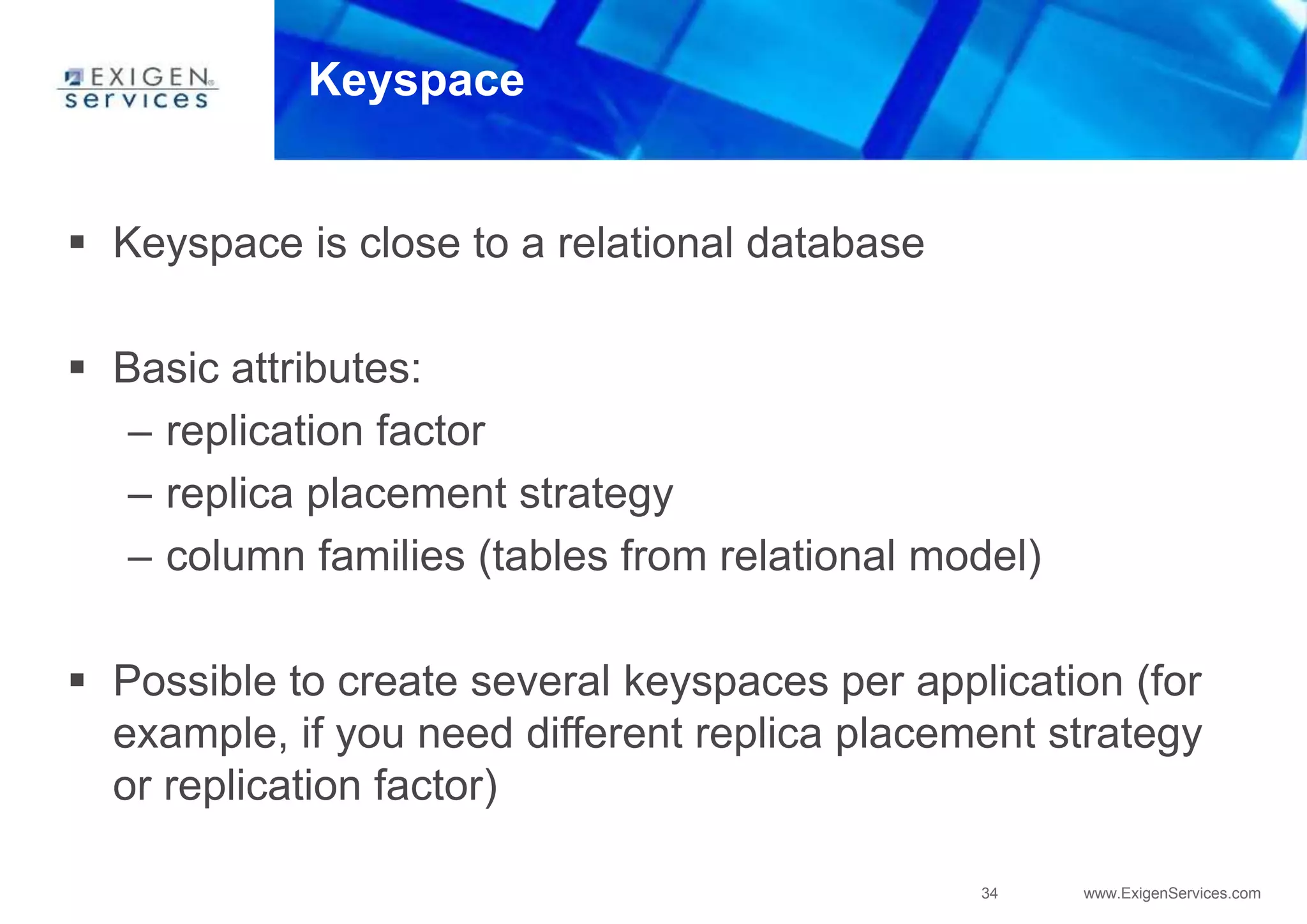 34 www.ExigenServices.com
Keyspace
 Keyspace is close to a relational database
 Basic attributes:
– replication factor
– replica placement strategy
– column families (tables from relational model)
 Possible to create several keyspaces per application (for
example, if you need different replica placement strategy
or replication factor)
 