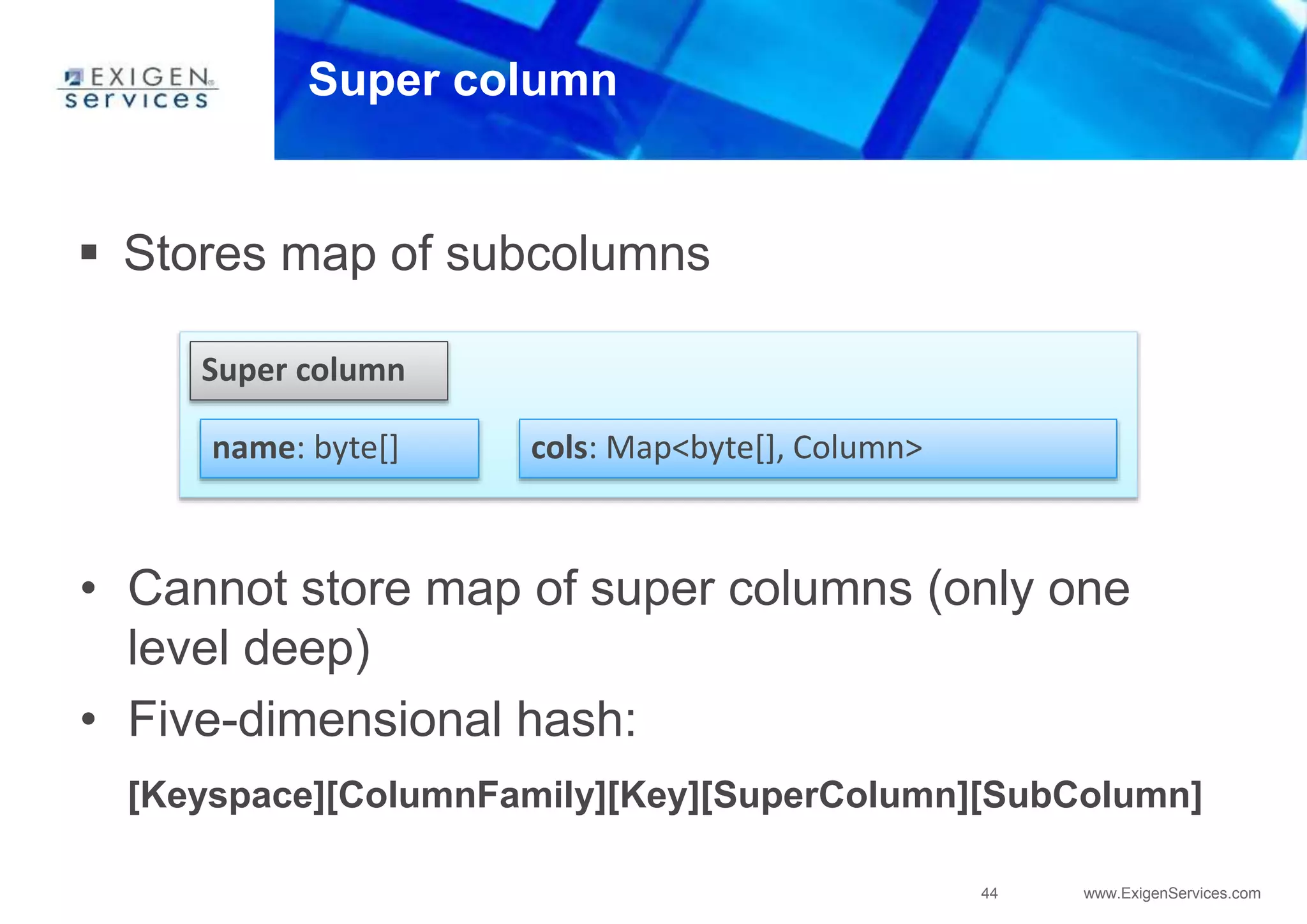 44 www.ExigenServices.com
Super column
Super column
name: byte[] cols: Map<byte[], Column>
• Cannot store map of super columns (only one
level deep)
• Five-dimensional hash:
[Keyspace][ColumnFamily][Key][SuperColumn][SubColumn]
 Stores map of subcolumns
 