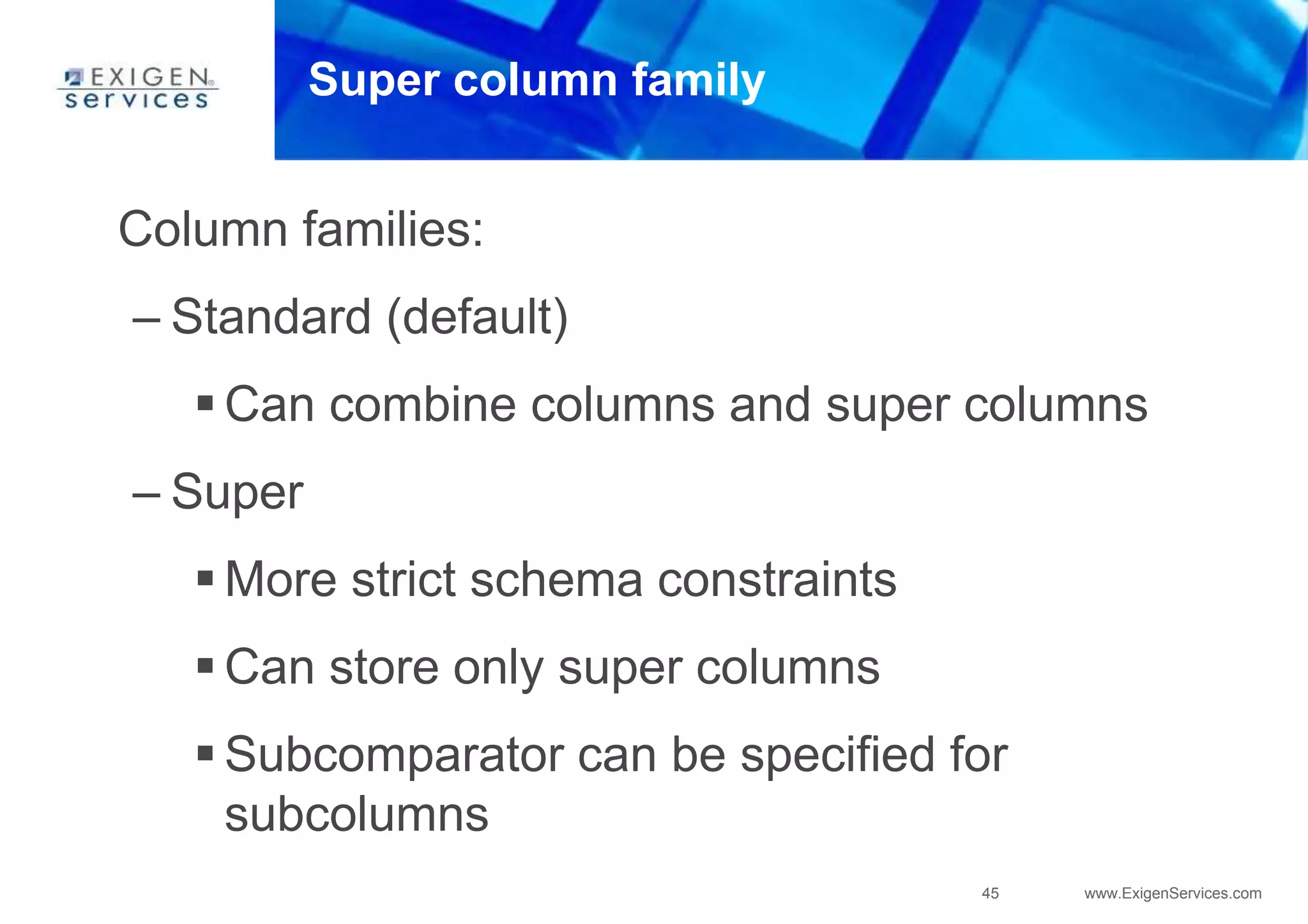 45 www.ExigenServices.com
Super column family
Column families:
– Standard (default)
 Can combine columns and super columns
– Super
 More strict schema constraints
 Can store only super columns
 Subcomparator can be specified for
subcolumns
 