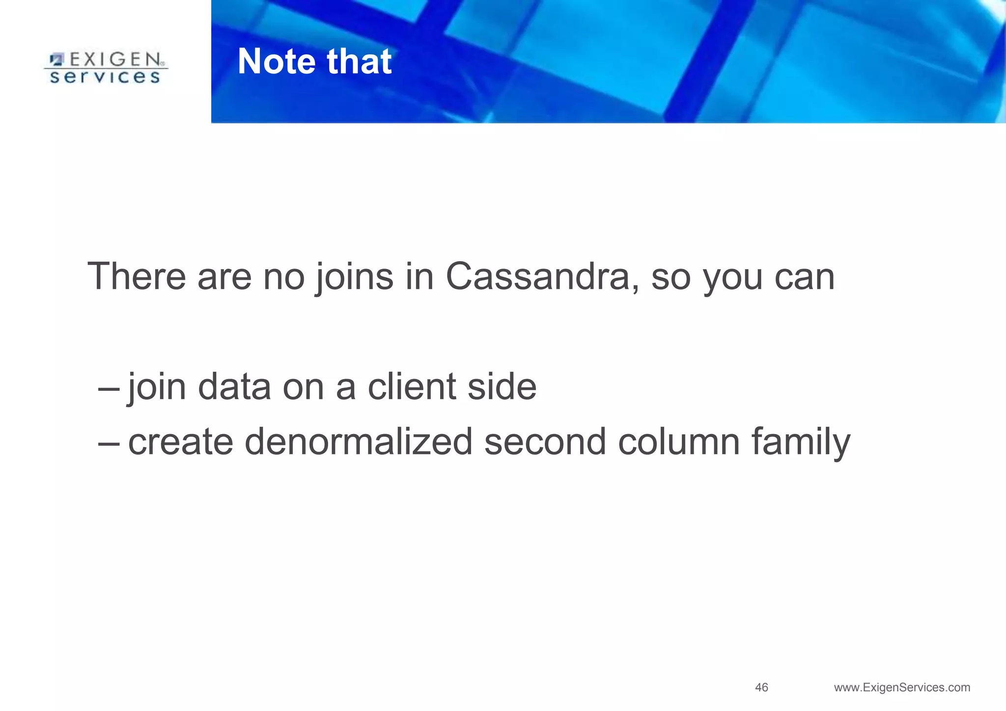 46 www.ExigenServices.com
Note that
There are no joins in Cassandra, so you can
– join data on a client side
– create denormalized second column family
 