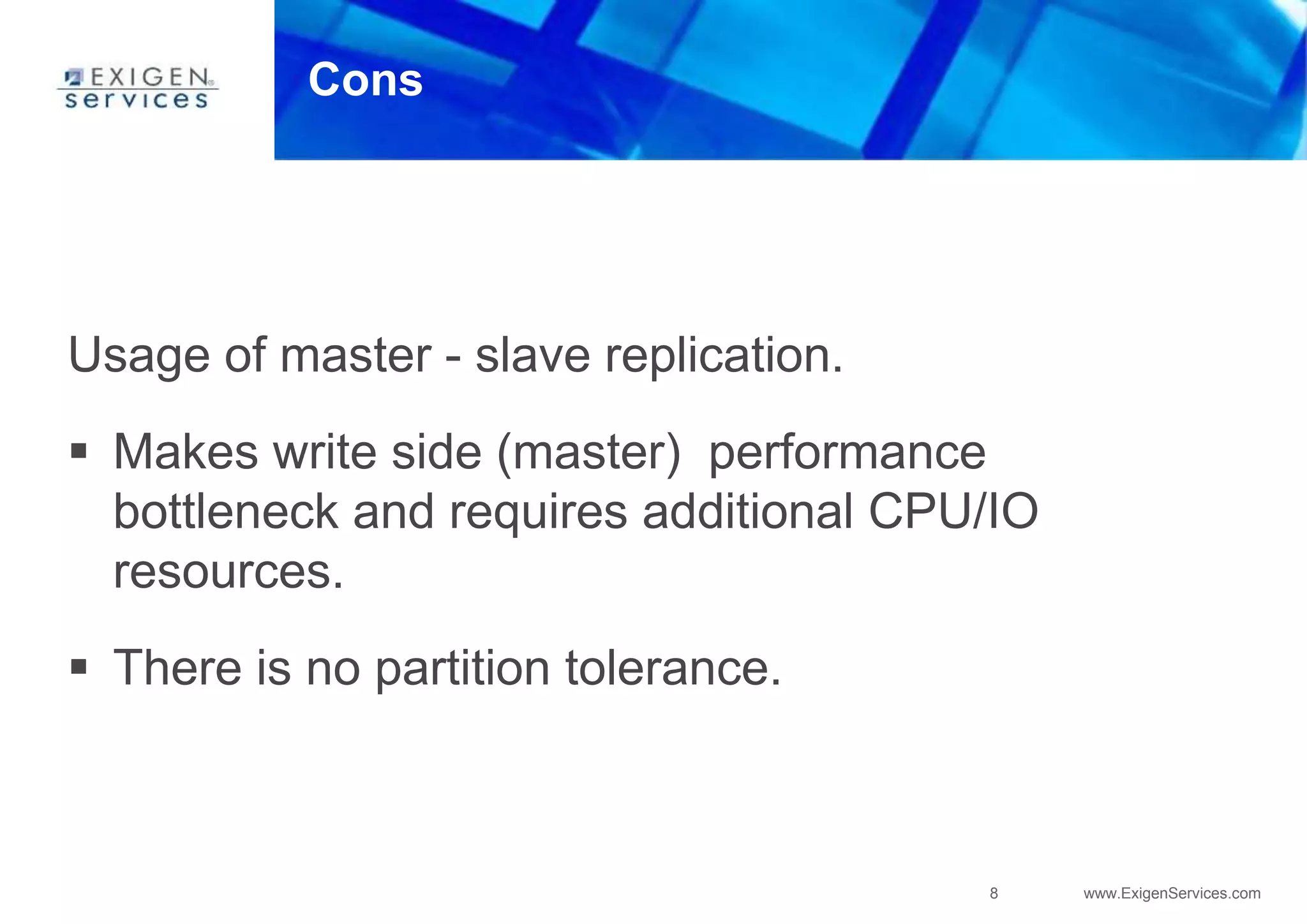 8 www.ExigenServices.com
Cons
Usage of master - slave replication.
 Makes write side (master) performance
bottleneck and requires additional CPU/IO
resources.
 There is no partition tolerance.
 