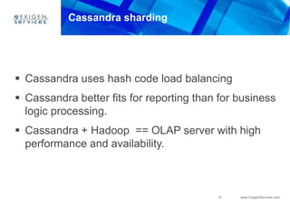 12 www.ExigenServices.com
Cassandra sharding
 Cassandra uses hash code load balancing
 Cassandra better fits for reporting than for business
logic processing.
 Cassandra + Hadoop == OLAP server with high
performance and availability.
 