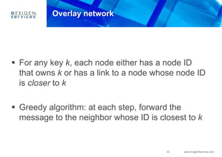 23 www.ExigenServices.com
Overlay network
 For any key k, each node either has a node ID
that owns k or has a link to a node whose node ID
is closer to k
 Greedy algorithm: at each step, forward the
message to the neighbor whose ID is closest to k
 