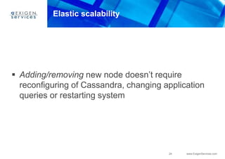 24 www.ExigenServices.com
Elastic scalability
 Adding/removing new node doesn’t require
reconfiguring of Cassandra, changing application
queries or restarting system
 