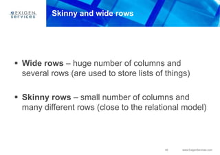 40 www.ExigenServices.com
Skinny and wide rows
 Wide rows – huge number of columns and
several rows (are used to store lists of things)
 Skinny rows – small number of columns and
many different rows (close to the relational model)
 