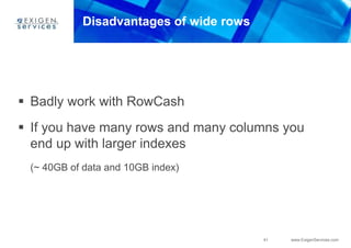 41 www.ExigenServices.com
Disadvantages of wide rows
 Badly work with RowCash
 If you have many rows and many columns you
end up with larger indexes
(~ 40GB of data and 10GB index)
 