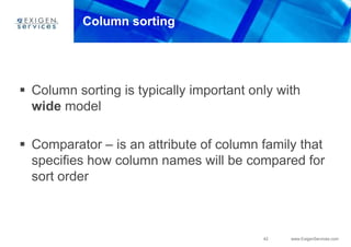 42 www.ExigenServices.com
Column sorting
 Column sorting is typically important only with
wide model
 Comparator – is an attribute of column family that
specifies how column names will be compared for
sort order
 