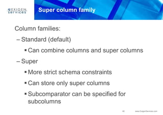45 www.ExigenServices.com
Super column family
Column families:
– Standard (default)
 Can combine columns and super columns
– Super
 More strict schema constraints
 Can store only super columns
 Subcomparator can be specified for
subcolumns
 