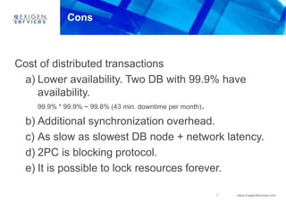7 www.ExigenServices.com
Cons
Cost of distributed transactions
a) Lower availability. Two DB with 99.9% have
availability.
99.9% * 99.9% ~ 99.8% (43 min. downtime per month).
b) Additional synchronization overhead.
c) As slow as slowest DB node + network latency.
d) 2PC is blocking protocol.
e) It is possible to lock resources forever.
 