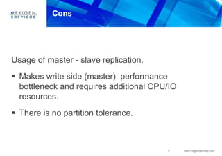 8 www.ExigenServices.com
Cons
Usage of master - slave replication.
 Makes write side (master) performance
bottleneck and requires additional CPU/IO
resources.
 There is no partition tolerance.
 