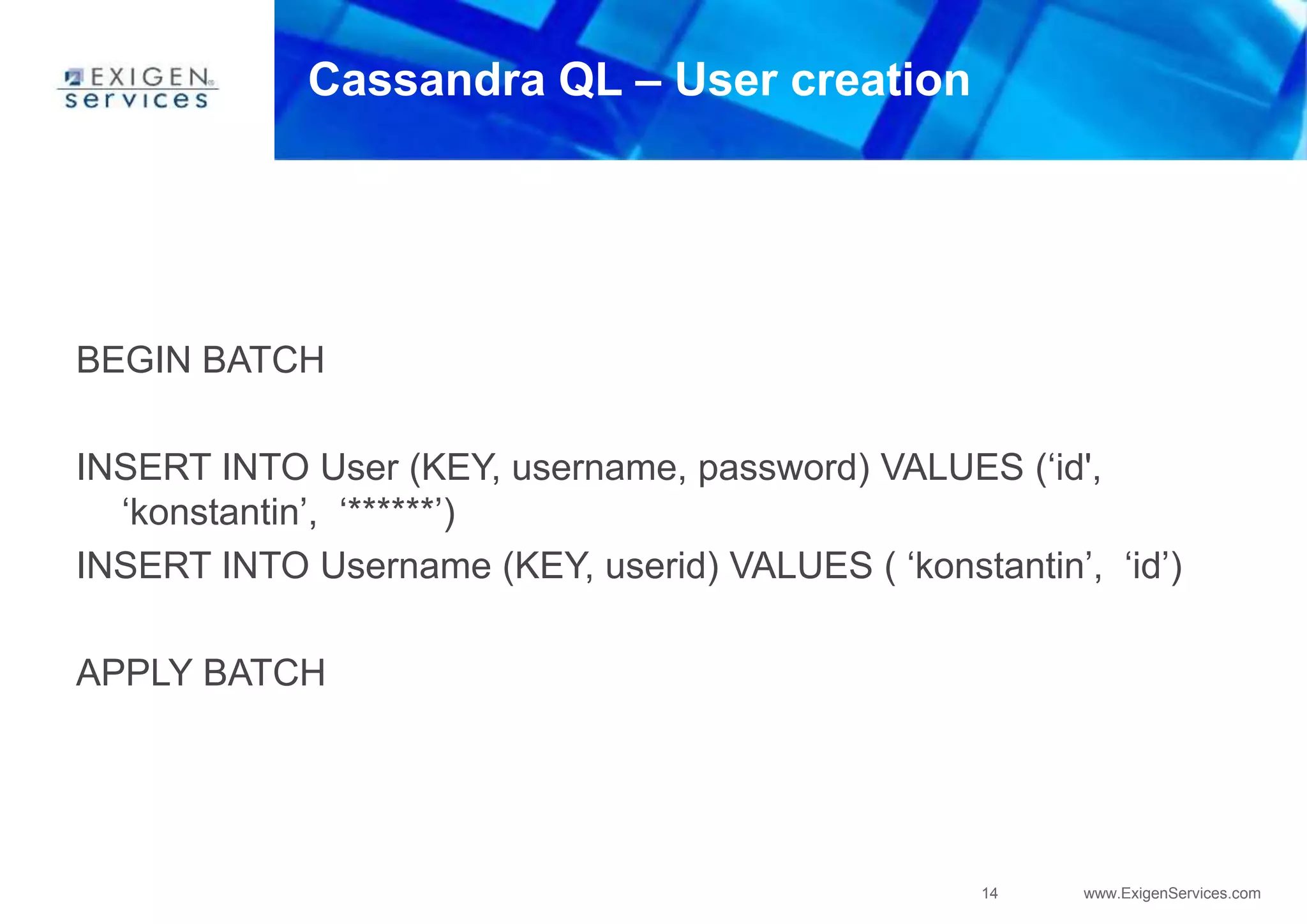 14 www.ExigenServices.com
Cassandra QL – User creation
BEGIN BATCH
INSERT INTO User (KEY, username, password) VALUES (‘id',
‘konstantin’, ‘******’)
INSERT INTO Username (KEY, userid) VALUES ( ‘konstantin’, ‘id’)
APPLY BATCH
 