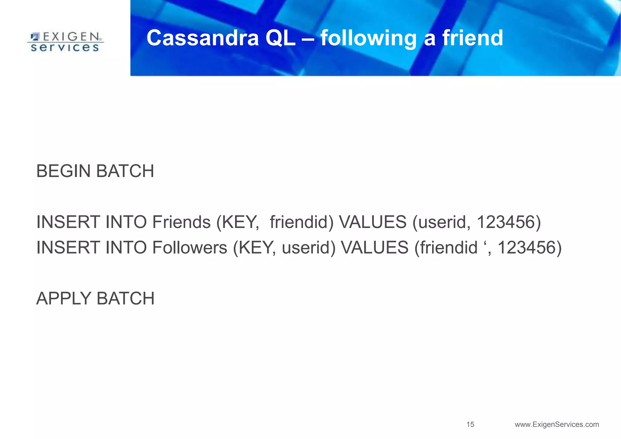 15 www.ExigenServices.com
Cassandra QL – following a friend
BEGIN BATCH
INSERT INTO Friends (KEY, friendid) VALUES (userid, 123456)
INSERT INTO Followers (KEY, userid) VALUES (friendid ‘, 123456)
APPLY BATCH
 
