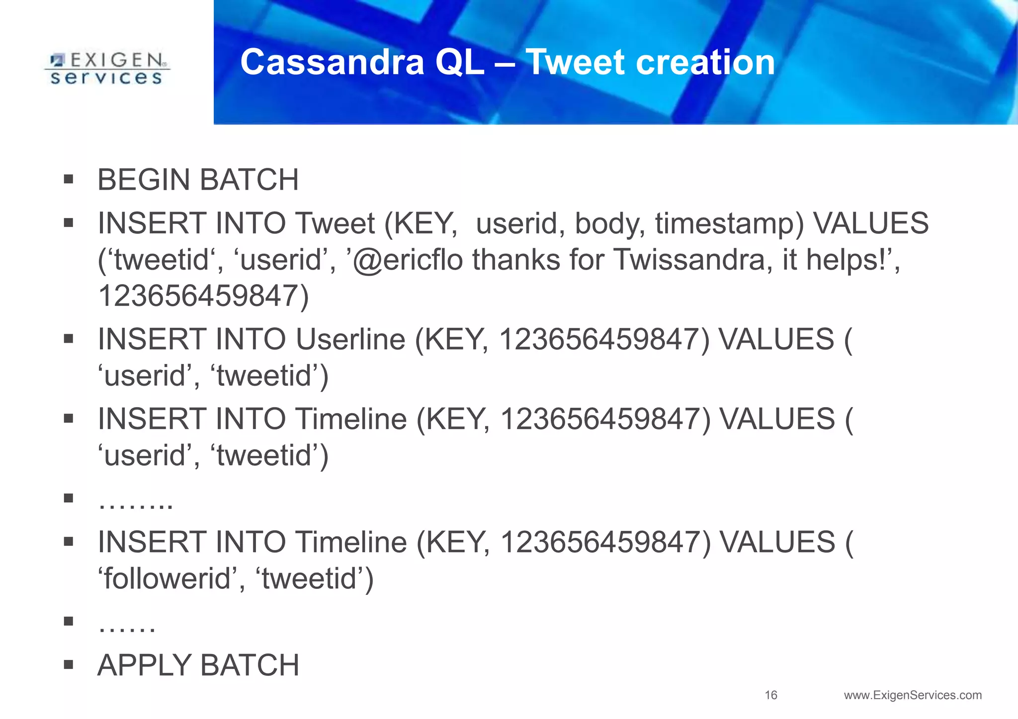 16 www.ExigenServices.com
Cassandra QL – Tweet creation
 BEGIN BATCH
 INSERT INTO Tweet (KEY, userid, body, timestamp) VALUES
(‘tweetid‘, ‘userid’, ’@ericflo thanks for Twissandra, it helps!’,
123656459847)
 INSERT INTO Userline (KEY, 123656459847) VALUES (
‘userid’, ‘tweetid’)
 INSERT INTO Timeline (KEY, 123656459847) VALUES (
‘userid’, ‘tweetid’)
 ……..
 INSERT INTO Timeline (KEY, 123656459847) VALUES (
‘followerid’, ‘tweetid’)
 ……
 APPLY BATCH
 