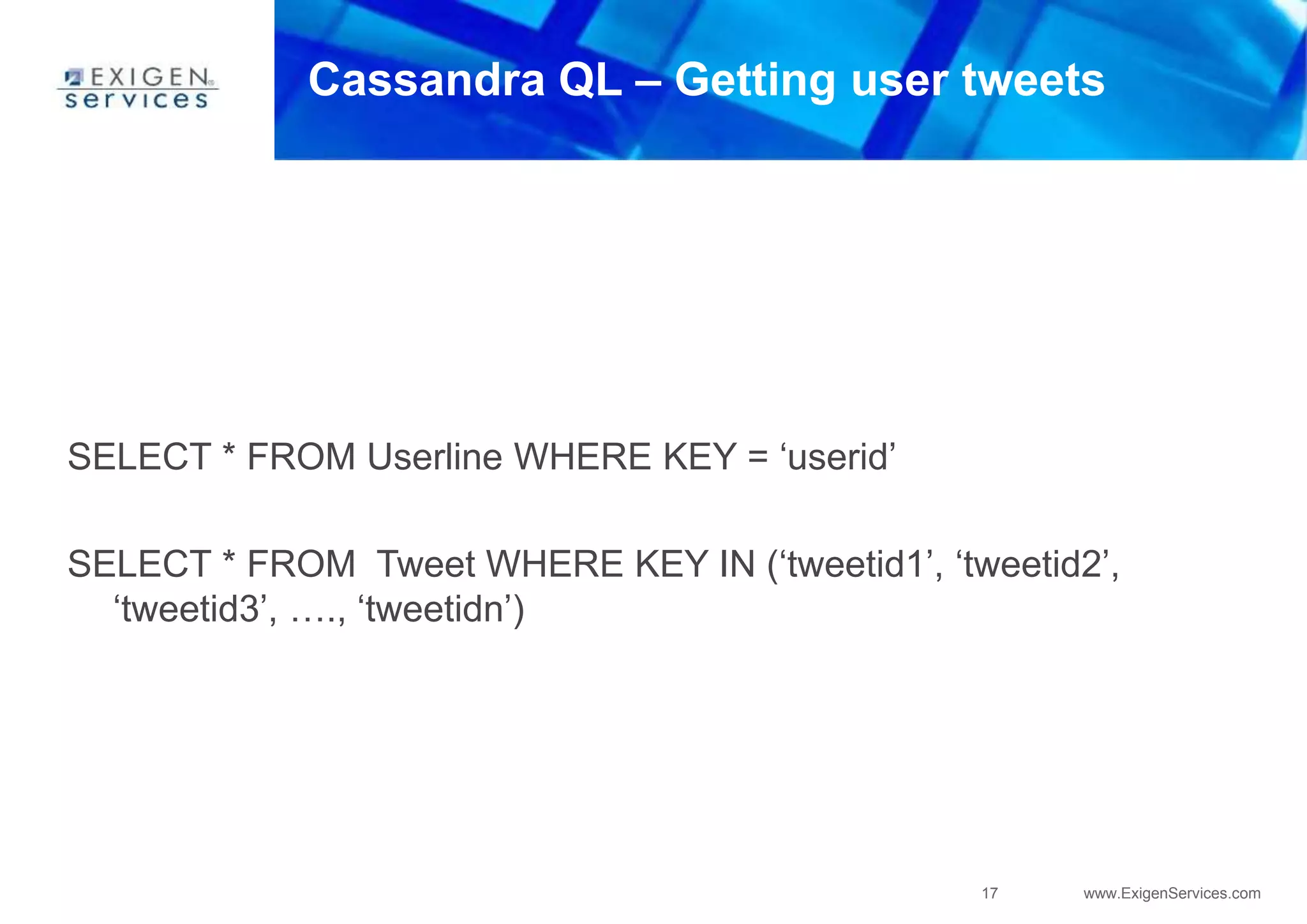 17 www.ExigenServices.com
Cassandra QL – Getting user tweets
SELECT * FROM Userline WHERE KEY = ‘userid’
SELECT * FROM Tweet WHERE KEY IN (‘tweetid1’, ‘tweetid2’,
‘tweetid3’, …., ‘tweetidn’)
 