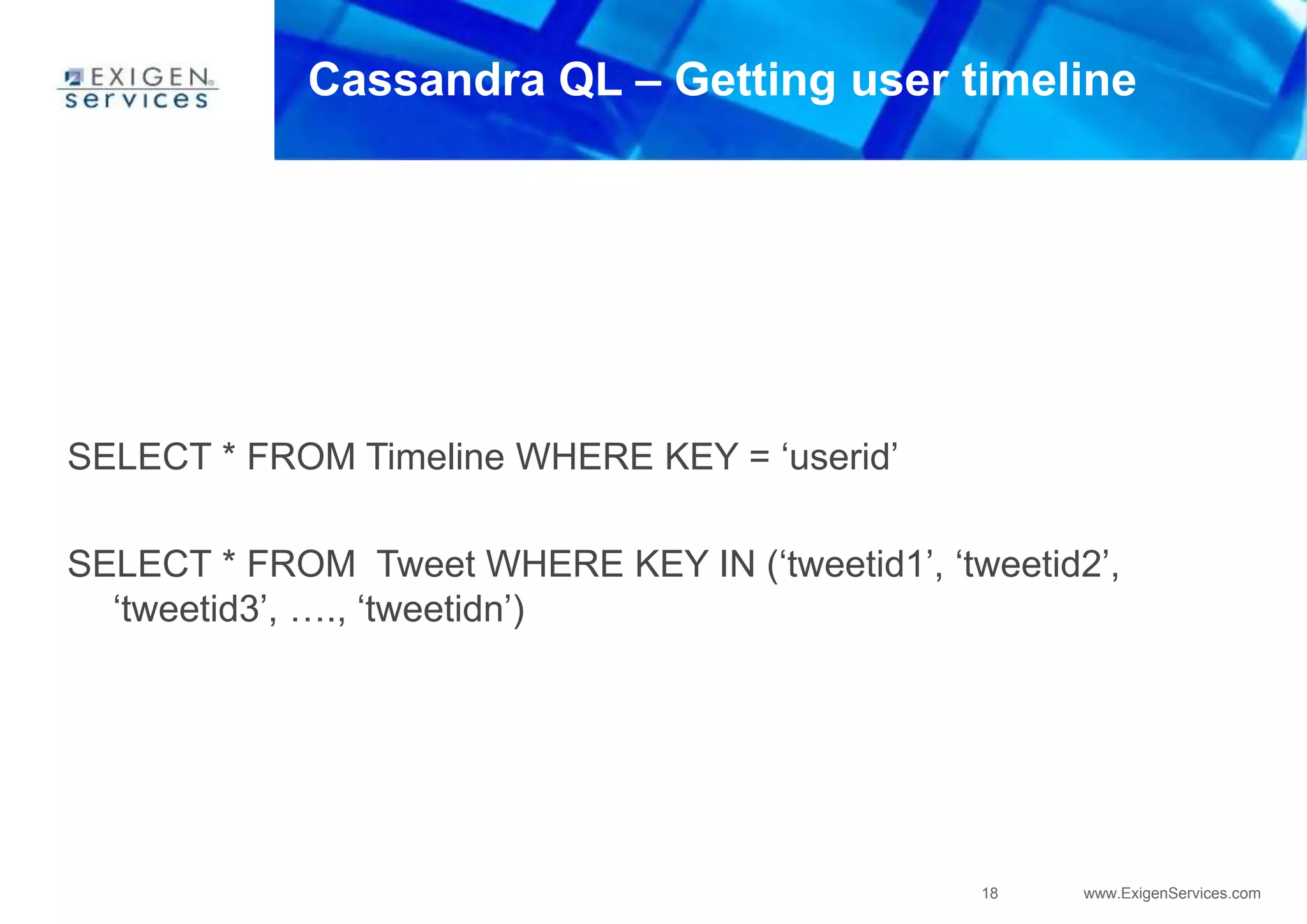 18 www.ExigenServices.com
Cassandra QL – Getting user timeline
SELECT * FROM Timeline WHERE KEY = ‘userid’
SELECT * FROM Tweet WHERE KEY IN (‘tweetid1’, ‘tweetid2’,
‘tweetid3’, …., ‘tweetidn’)
 