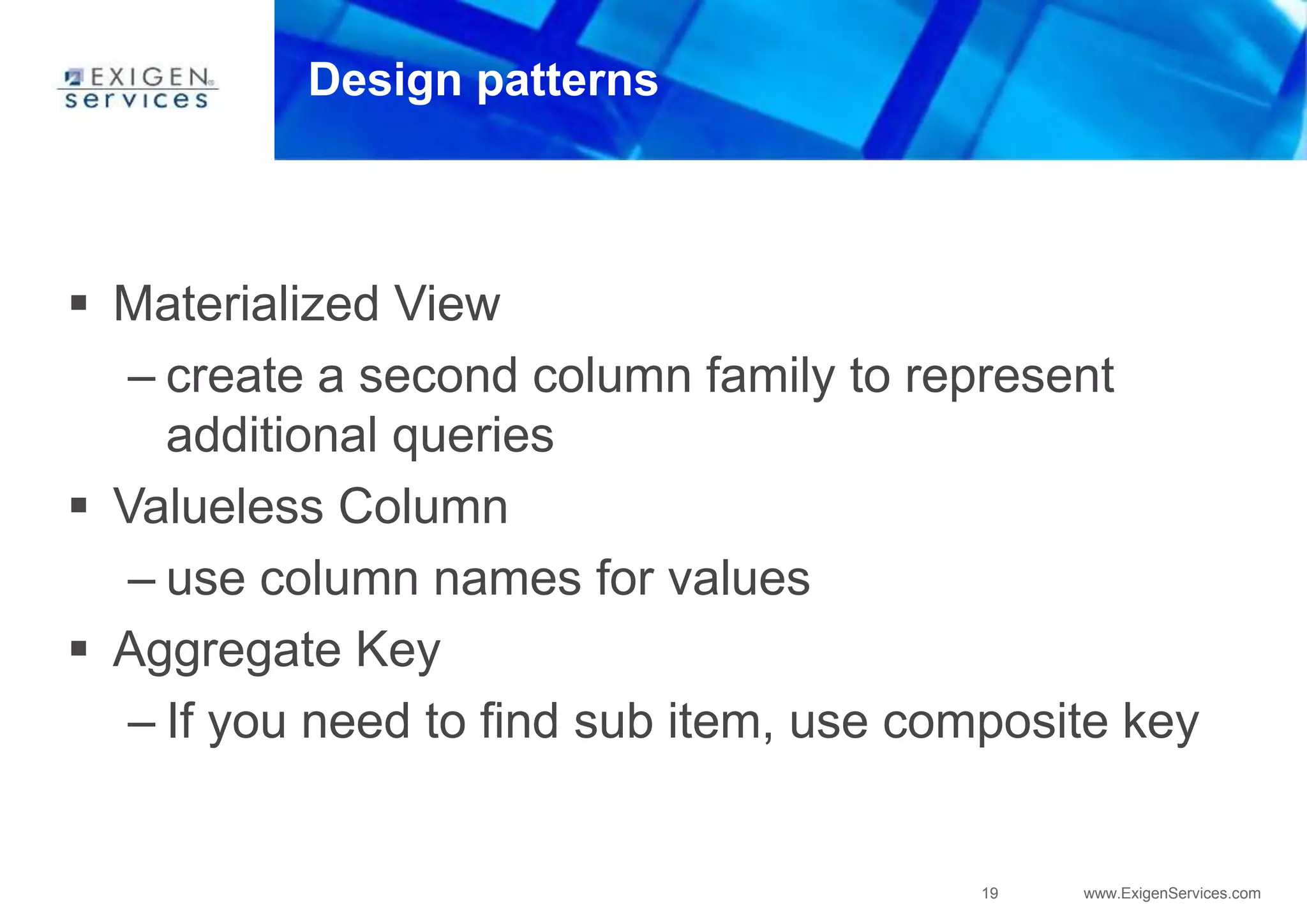 19 www.ExigenServices.com
Design patterns
 Materialized View
– create a second column family to represent
additional queries
 Valueless Column
– use column names for values
 Aggregate Key
– If you need to find sub item, use composite key
 