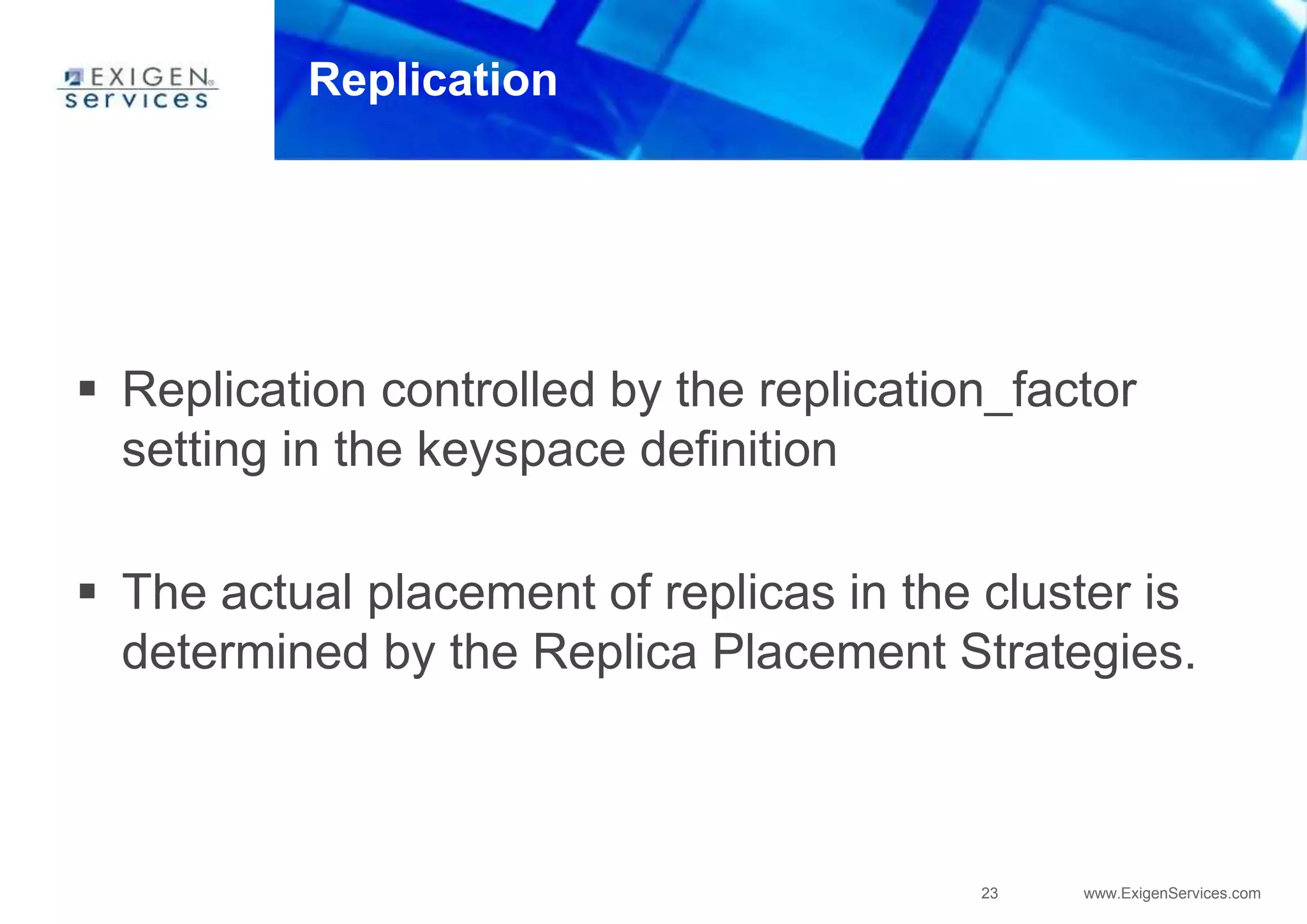 23 www.ExigenServices.com
Replication
 Replication controlled by the replication_factor
setting in the keyspace definition
 The actual placement of replicas in the cluster is
determined by the Replica Placement Strategies.
 