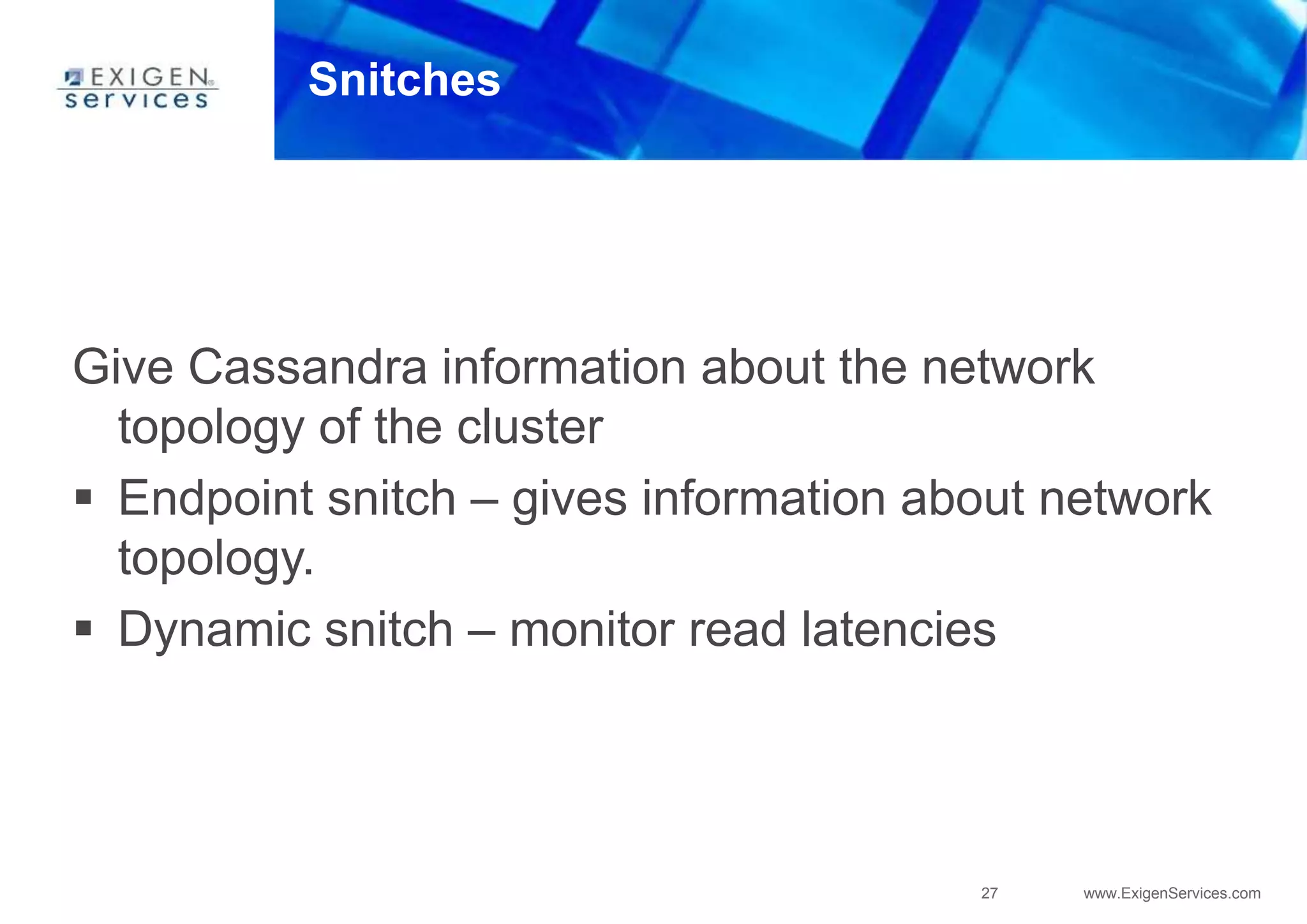 27 www.ExigenServices.com
Snitches
Give Cassandra information about the network
topology of the cluster
 Endpoint snitch – gives information about network
topology.
 Dynamic snitch – monitor read latencies
 