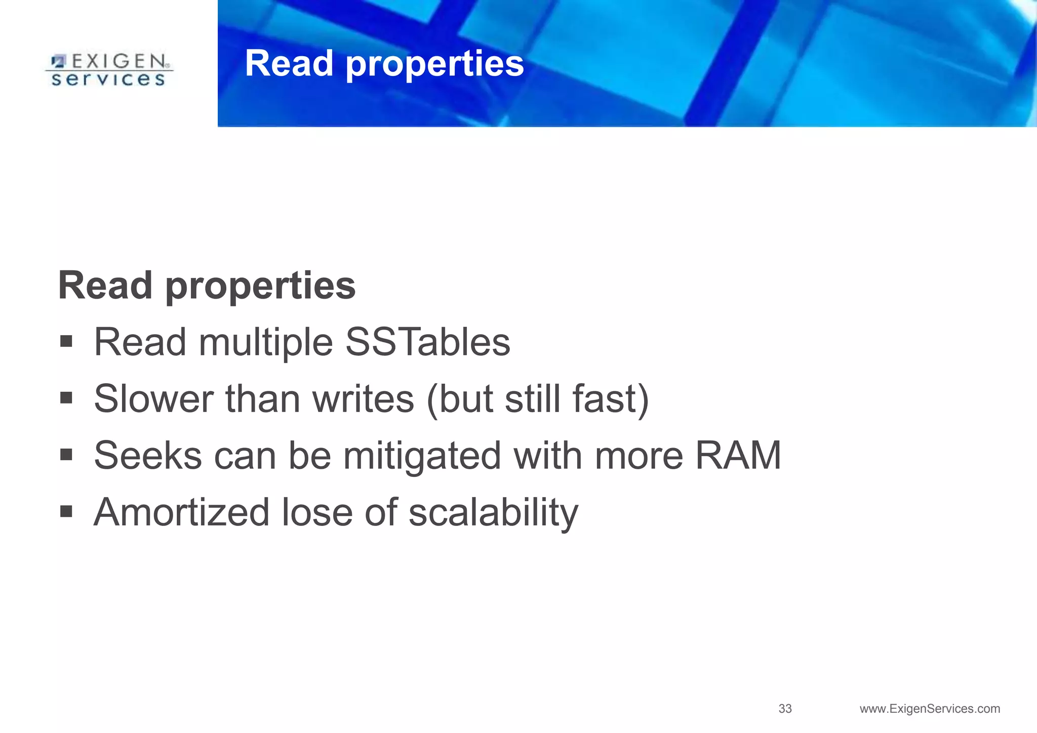 33 www.ExigenServices.com
Read properties
Read properties
 Read multiple SSTables
 Slower than writes (but still fast)
 Seeks can be mitigated with more RAM
 Amortized lose of scalability
 